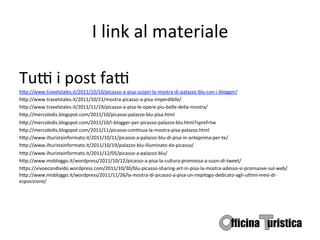 I	
  link	
  al	
  materiale	
  

TuG	
  i	
  post	
  faG	
  
h9p://www.travelstales.it/2011/10/10/picasso-­‐a-­‐pisa-­‐scopri-­‐la-­‐mostra-­‐di-­‐palazzo-­‐blu-­‐con-­‐i-­‐blogger/	
  
h9p://www.travelstales.it/2011/10/21/mostra-­‐picasso-­‐a-­‐pisa-­‐imperdibile/               	
       	
  	
  
h9p://www.travelstales.it/2011/11/19/picasso-­‐a-­‐pisa-­‐le-­‐opere-­‐piu-­‐belle-­‐della-­‐mostra/ 	
            	
  	
  
h9p://mercoledis.blogspot.com/2011/10/picasso-­‐palazzo-­‐blu-­‐pisa.html 	
  	
  
h9p://mercoledis.blogspot.com/2011/10/i-­‐blogger-­‐per-­‐picasso-­‐palazzo-­‐blu.html?spref=tw                    	
        	
       	
       	
  	
  
h9p://mercoledis.blogspot.com/2011/11/picasso-­‐conBnua-­‐la-­‐mostra-­‐pisa-­‐palazzo.html 	
                     	
        	
  	
  
h9p://www.ilturistainformato.it/2011/10/11/picasso-­‐a-­‐palazzo-­‐blu-­‐di-­‐pisa-­‐in-­‐anteprima-­‐per-­‐te/              	
       	
  	
  
h9p://www.ilturistainformato.it/2011/10/19/palazzo-­‐blu-­‐illuminato-­‐da-­‐picasso/	
                	
          	
        	
       	
       	
  	
  
h9p://www.ilturistainformato.it/2011/12/05/picasso-­‐a-­‐palazzo-­‐blu/	
  
h9p://www.mobloggo.it/wordpress/2011/10/12/picasso-­‐a-­‐pisa-­‐la-­‐cultura-­‐promossa-­‐a-­‐suon-­‐di-­‐tweet/ 	
                   	
  	
  
h9ps://vivoecondivido.wordpress.com/2011/10/30/blu-­‐picasso-­‐sharing-­‐art-­‐in-­‐pisa-­‐la-­‐mostra-­‐adesso-­‐si-­‐promuove-­‐sul-­‐web/
h9p://www.mobloggo.it/wordpress/2011/11/26/la-­‐mostra-­‐di-­‐picasso-­‐a-­‐pisa-­‐un-­‐riepilogo-­‐dedicato-­‐agli-­‐ulBmi-­‐mesi-­‐di-­‐
esposizione/ 	
  	
  
 