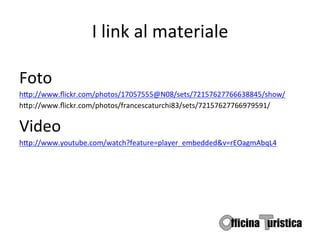 I	
  link	
  al	
  materiale	
  

Foto	
  	
  
h9p://www.ﬂickr.com/photos/17057555@N08/sets/72157627766638845/show/	
  
h9p://www.ﬂickr.com/photos/francescaturchi83/sets/72157627766979591/	
  

Video	
  
h9p://www.youtube.com/watch?feature=player_embedded&v=rEOagmAbqL4	
  
	
  
 