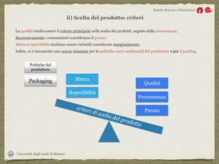 Università degli studi di Brescia
Nutrire Brescia e l’hinterland
ii) Scelta del prodotto: criteri
La qualità risulta essere il criterio principale nella scelta dei prodotti, seguito dalla provenienza.
Successivamente i consumatori considerano il prezzo.
Marca e reperibilità risultano essere variabili considerate marginalmente.
Infine, si è riscontrato uno scarso interesse per le politiche socio-ambientali del produttore e per il packing.
Prezzo
criteri di scelta del prodotto
Provenienza
Qualità
Reperibilità
Marca
Politiche del
produttore
Packaging
 