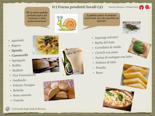 Università degli studi di Brescia
Nutrire Brescia e l’hinterland
Mi sa citare qualche
prodotto tipico del
territorio e della
cucina bresciana?
• Agnolotti
• Bagoss
• Spiedo
• Casoncelli
• Spongada
• Bollito
• Malfatti
• Vini Franciacorta
• Ossibuchi
• Polenta Taragna
• Robiola
• Rosa camuna
• Cassola
• Asparagi selvatici
• Barba del frate
• Cervelletti di vitello
• Ciccioli con pane
• Farina di castagne con latte
• Frittura di latte
• Panada
• Rane
iv) Focus prodotti locali (2)
 