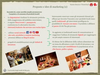 Università degli studi di Brescia
Nutrire Brescia e l’hinterland
Secondo lei, come sarebbe meglio promuovere
l’acquisto e il consumo di prodotti locali?
• Le degustazioni risultano lo strumento preferito
dalla maggioranza del pubblico intervistato;
• A seguire fiere/eventi e passaparola
costituiscono le alternative favorite;
• ristoranti/trattorie che servono una cucina tipica
Interessante osservare come gli strumenti ritenuti più
efficaci per favorire l’incontro con i prodotti locali siano
quelli tradizionali: gli intervistati prediligono la
possibilità di «toccare con mano» il prodotto e affidarsi
al parere di chi l’ha già provato
Proposte e idee di marketing (2)
• utilizzo social network
• sito web, newsletter e content marketing
• presenza diffusa su blog di cucina
In aggiunta ai tradizionali mezzi di comunicazione si
suggerisce l’utilizzo di strumenti digitali per raggiungere
un più ampio numero di interessati.
• progetti di sensibilizzazioni con gli Istituti di
istruzione
Si ritiene che la diffusione della cultura alimentare sia
un tema da affrontare a tutti i livelli di istruzione e un
ottimo mezzo per sensibilizzare la popolazione ad un
cibo buono, pulito e giusto.
 