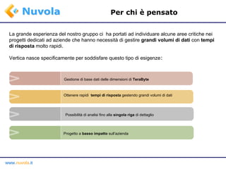 Per chi è pensato La grande esperienza del nostro gruppo ci  ha portati ad individuare alcune aree critiche nei progetti dedicati ad aziende che hanno necessità di gestire  grandi volumi di dati  con  tempi di risposta  molto rapidi. Vertica nasce specificamente per soddisfare questo tipo di esigenze : Progetto a  basso impatto   sull’azienda Possibilità di analisi fino alla  singola riga  di dettaglio Ottenere rapidi  tempi di risposta  gestendo grandi volumi di dati Gestione di base dati delle dimensioni di  TeraByte 