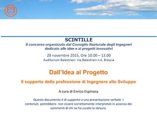 Dall’Idea al Progetto
Il supporto della professione di Ingegnere allo Sviluppo
Questo documento è di supporto a una presentazione verbale. I
contenuti potrebbero non essere correttamente interpretati in assenza dei
commenti di chi ne ha curato la stesura.
A cura di Enrico Espinosa
 