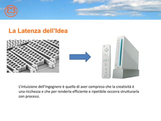L’intuizione dell’Ingegnere è quello di aver compreso che la creatività è
una ricchezza e che per renderla efficiente e ripetibile occorra strutturarla
con processi.
La Latenza dell’Idea
 