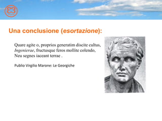 Una conclusione (esortazione):
Quare agite o, proprios generatim discite cultus,
Ingenierae, fructusque feros mollite colendo,
Neu segnes iaceant terrae .
Publio Virgilio Marone: Le Georgiche
 