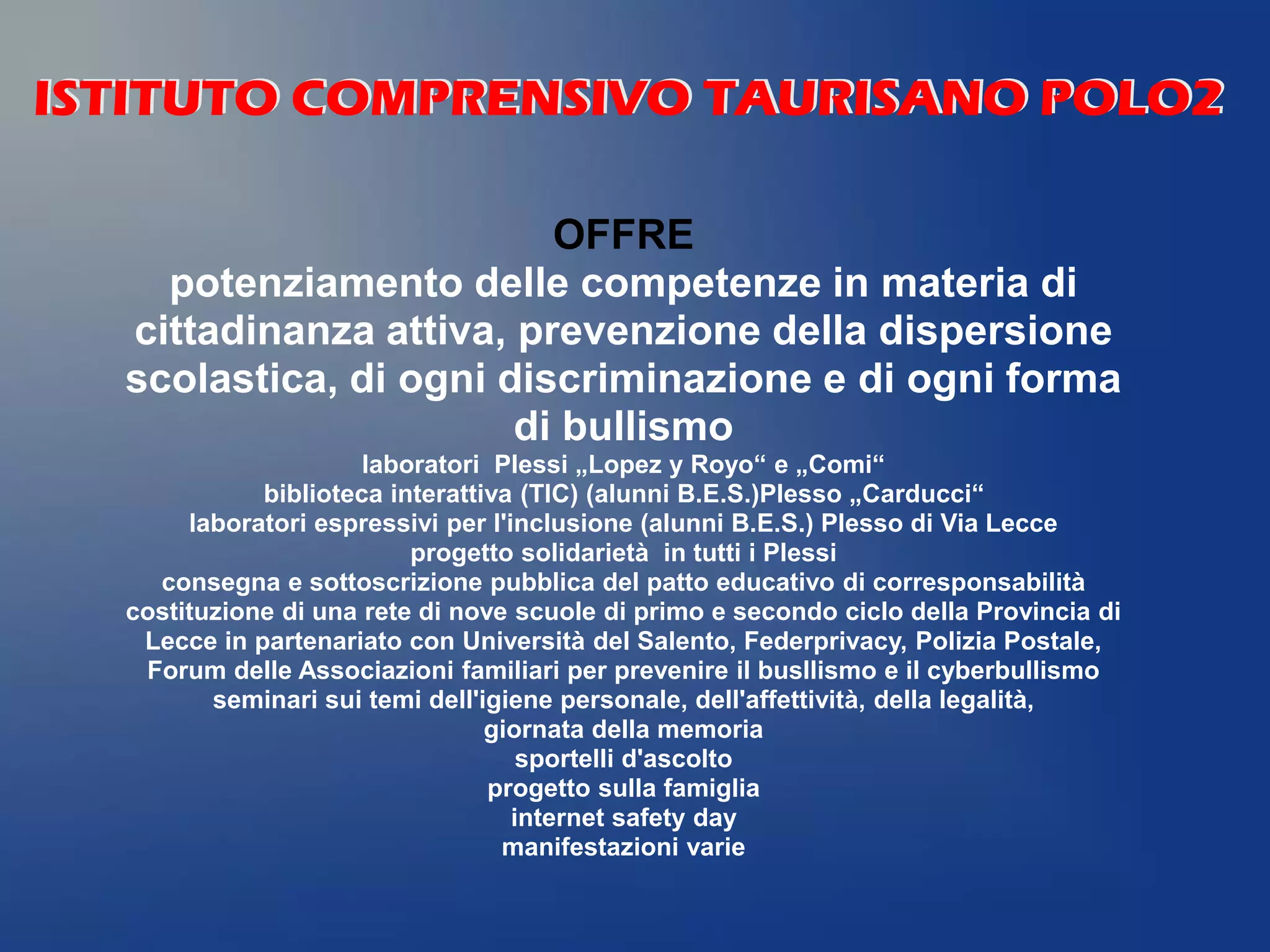 OFFRE
potenziamento delle competenze in materia di
cittadinanza attiva, prevenzione della dispersione
scolastica, di ogni discriminazione e di ogni forma
di bullismo
laboratori Plessi „Lopez y Royo“ e „Comi“
biblioteca interattiva (TIC) (alunni B.E.S.)Plesso „Carducci“
laboratori espressivi per l'inclusione (alunni B.E.S.) Plesso di Via Lecce
progetto solidarietà in tutti i Plessi
consegna e sottoscrizione pubblica del patto educativo di corresponsabilità
costituzione di una rete di nove scuole di primo e secondo ciclo della Provincia di
Lecce in partenariato con Università del Salento, Federprivacy, Polizia Postale,
Forum delle Associazioni familiari per prevenire il busllismo e il cyberbullismo
seminari sui temi dell'igiene personale, dell'affettività, della legalità,
giornata della memoria
sportelli d'ascolto
progetto sulla famiglia
internet safety day
manifestazioni varie
ISTITUTO COMPRENSIVO TAURISANO POLO2ISTITUTO COMPRENSIVO TAURISANO POLO2
 