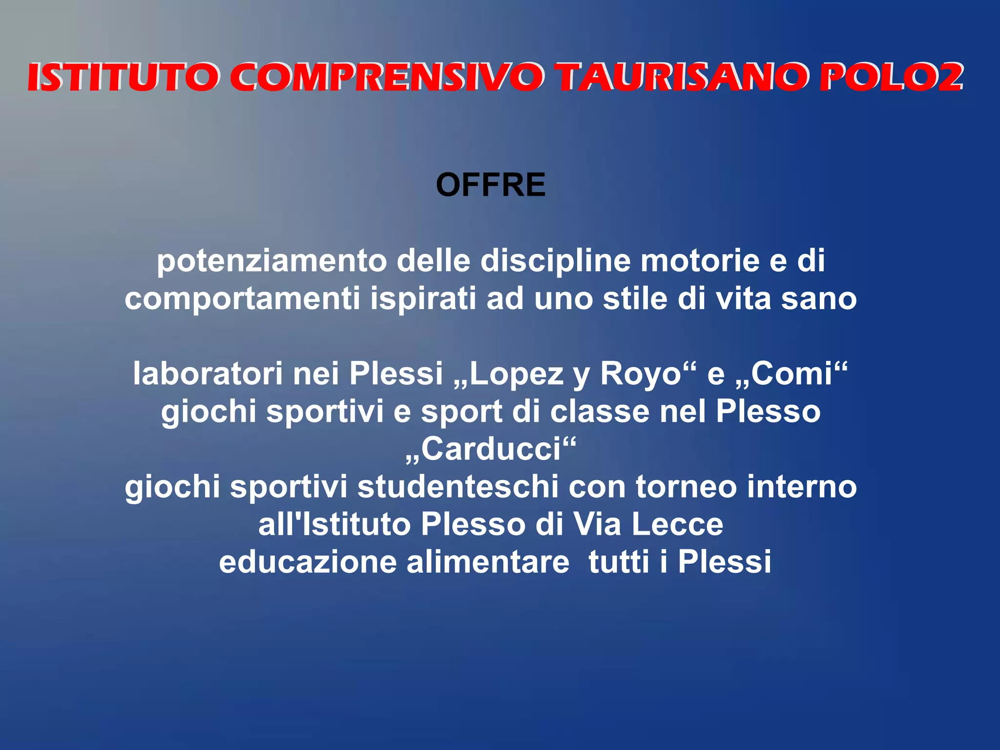OFFRE
potenziamento delle discipline motorie e di
comportamenti ispirati ad uno stile di vita sano
laboratori nei Plessi „Lopez y Royo“ e „Comi“
giochi sportivi e sport di classe nel Plesso
„Carducci“
giochi sportivi studenteschi con torneo interno
all'Istituto Plesso di Via Lecce
educazione alimentare tutti i Plessi
ISTITUTO COMPRENSIVO TAURISANO POLO2ISTITUTO COMPRENSIVO TAURISANO POLO2
 