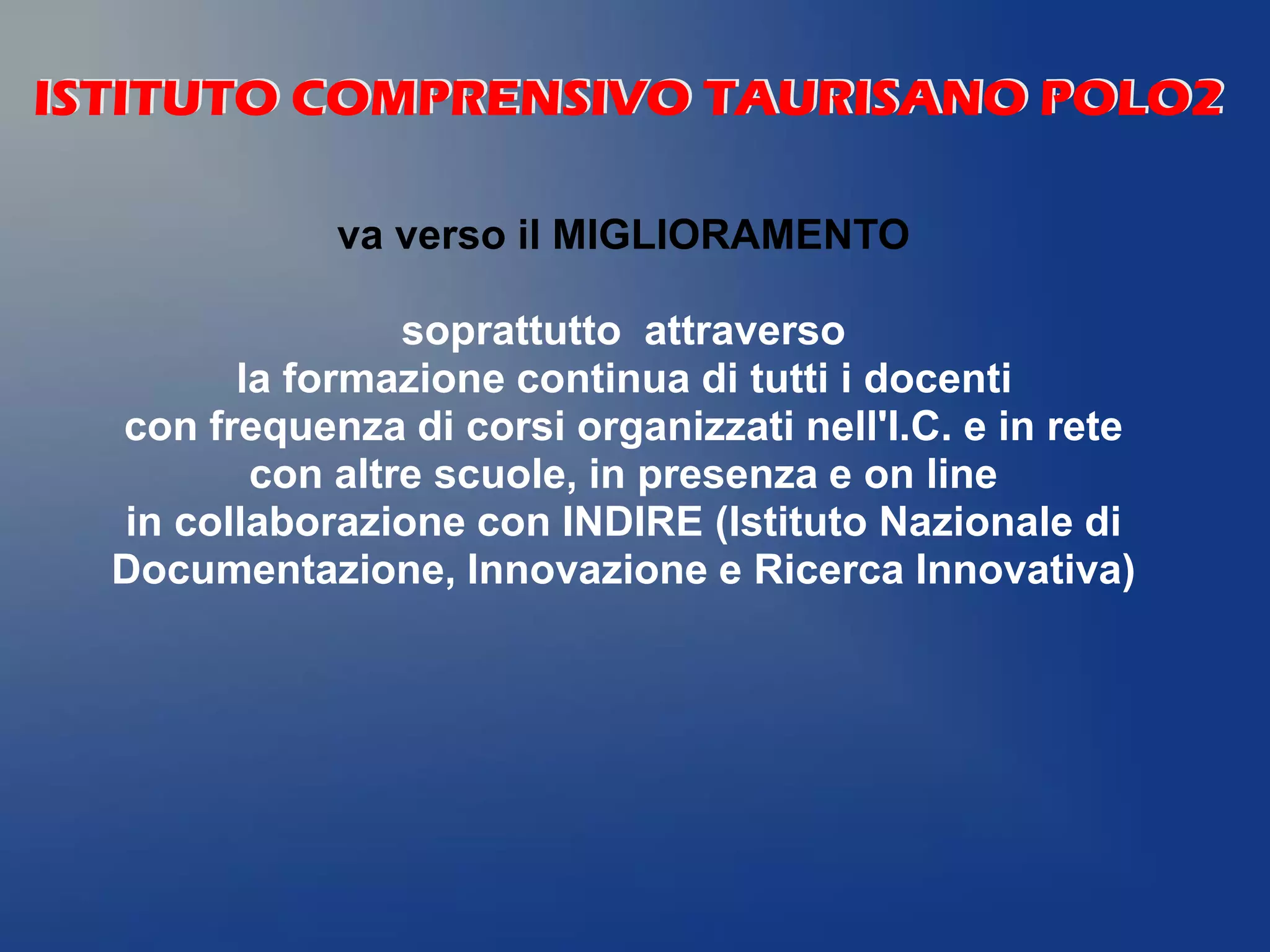 va verso il MIGLIORAMENTO
soprattutto attraverso
la formazione continua di tutti i docenti
con frequenza di corsi organizzati nell'I.C. e in rete
con altre scuole, in presenza e on line
in collaborazione con INDIRE (Istituto Nazionale di
Documentazione, Innovazione e Ricerca Innovativa)
ISTITUTO COMPRENSIVO TAURISANO POLO2ISTITUTO COMPRENSIVO TAURISANO POLO2
 