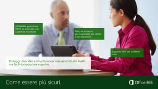 Come essere più sicuri.
Affidabilità garantita al
99,9% da contratto, con
copertura finanziaria
Supporto 24/7 per problemi
critici
Policy di sicurezza
personalizzabili per utente
e per dispositivo
Proteggi i tuoi dati e il tuo business con servizi di alto livello
ma facili da impostare e gestire.
 