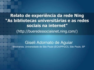 Relato de experi ência da rede Ning  “As bibliotecas universitárias e as redes  sociais na internet”  (http://bueredessociaisnet.ning.com/)   Giseli Adornato de Aguiar Mestranda, Universidade de São Paulo (ECA/PPGCI), São Paulo, SP 