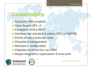 Caratteristiche
 Soluzione GIS completa
 Open Source GPL v3
 Paradigma SOA e REST
 Aderente agli standard di settore OGC e INSPIRE
 Pronta all’uso e facile da usare
 Flessibile e interoperabile
 Modulare e configurabile
 Integrata out-of-the-box con OSM
 Mappe integrabili in applicazioni di terze parti
19 maggio 2014
Autore: Francesco Bartoli
10
 