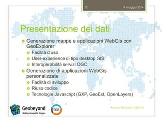 Presentazione dei dati
 Generazione mappe e applicazioni WebGis con
GeoExplorer
 Facilità d’uso
 User-experience di tipo desktop GIS
 Interoperabilità servizi OGC
 Generazione di applicazioni WebGis
personalizzate
 Facilità di sviluppo
 Riuso codice
 Tecnologie Javascript (GXP, GeoExt, OpenLayers)
19 maggio 2014
Autore: Francesco Bartoli
12
 