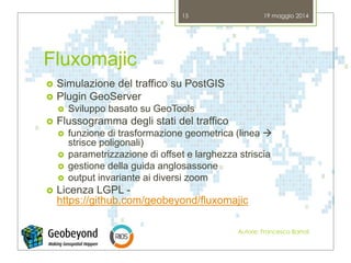 Fluxomajic
 Simulazione del traffico su PostGIS
 Plugin GeoServer
 Sviluppo basato su GeoTools
 Flussogramma degli stati del traffico
 funzione di trasformazione geometrica (linea 
strisce poligonali)
 parametrizzazione di offset e larghezza striscia
 gestione della guida anglosassone
 output invariante ai diversi zoom
 Licenza LGPL -
https://github.com/geobeyond/fluxomajic
19 maggio 2014
Autore: Francesco Bartoli
15
 