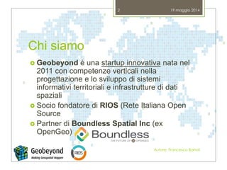 Chi siamo
 Geobeyond è una startup innovativa nata nel
2011 con competenze verticali nella
progettazione e lo sviluppo di sistemi
informativi territoriali e infrastrutture di dati
spaziali
 Socio fondatore di RIOS (Rete Italiana Open
Source
 Partner di Boundless Spatial Inc (ex
OpenGeo)
19 maggio 2014
Autore: Francesco Bartoli
2
 