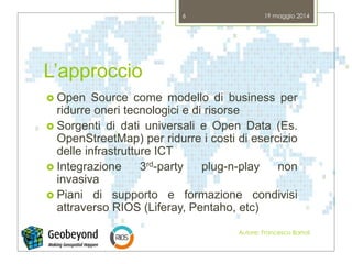 L’approccio
 Open Source come modello di business per
ridurre oneri tecnologici e di risorse
 Sorgenti di dati universali e Open Data (Es.
OpenStreetMap) per ridurre i costi di esercizio
delle infrastrutture ICT
 Integrazione 3rd-party plug-n-play non
invasiva
 Piani di supporto e formazione condivisi
attraverso RIOS (Liferay, Pentaho, etc)
19 maggio 2014
Autore: Francesco Bartoli
6
 