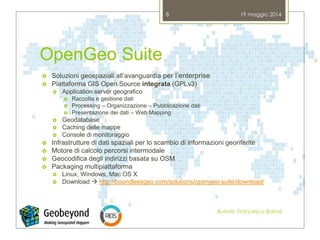 OpenGeo Suite
 Soluzioni geospaziali all’avanguardia per l’enterprise
 Piattaforma GIS Open Source integrata (GPLv3)
 Application server geografico
 Raccolta e gestione dati
 Processing – Organizzazione – Pubblicazione dati
 Presentazione dei dati – Web Mapping
 Geodatabase
 Caching delle mappe
 Console di monitoraggio
 Infrastrutture di dati spaziali per lo scambio di informazioni georiferite
 Motore di calcolo percorsi intermodale
 Geocodifica degli indirizzi basata su OSM
 Packaging multipiattaforma
 Linux, Windows, Mac OS X
 Download  http://boundlessgeo.com/solutions/opengeo-suite/download/
19 maggio 2014
Autore: Francesco Bartoli
8
 