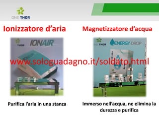 Ionizzatore d’aria
Purifica l’aria in una stanza
Magnetizzatore d’acqua
Immerso nell’acqua, ne elimina la
durezza e purifica
www.sologuadagno.it/soldato.html
 