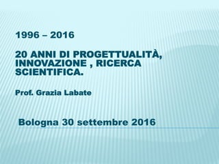 1996 – 2016
20 ANNI DI PROGETTUALITÀ,
INNOVAZIONE , RICERCA
SCIENTIFICA.
Prof. Grazia Labate
Bologna 30 settembre 2016
 