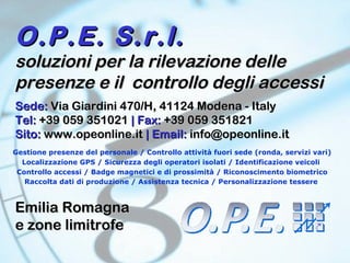 O.P.E. S.r.l. soluzioni per la rilevazione delle presenze e il  controllo degli accessi Gestione presenze del personale / Controllo attività fuori sede (ronda, servizi vari) Localizzazione GPS / Sicurezza degli operatori isolati / Identificazione veicoli  Controllo accessi / Badge magnetici e di prossimità / Riconoscimento biometrico Raccolta dati di produzione / Assistenza tecnica / Personalizzazione tessere   Sede:  Via Giardini 470/H, 41124 Modena - Italy Tel:  +39 059 351021  | Fax:  +39 059 351821 Sito:  www.opeonline.it  | Email:  [email_address] Emilia Romagna e zone limitrofe 