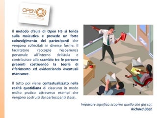 Il metodo d’aula di Open HS si fonda
sulla maieutica e prevede un forte
coinvolgimento dei partecipanti che
vengono sollecitati in diverse forme. Il
facilitatore
raccoglie
l’esperienza
personale
all’interno
dell’aula
e
contribuisce allo scambio tra le persone
presenti costruendo la teoria di
riferimento ed evidenziando eventuali
mancanze.
Il tutto poi viene contestualizzato nella
realtà quotidiana di ciascuno in modo
molto pratico attraverso esempi che
vengono costruiti dai partecipanti stessi.
Imparare significa scoprire quello che già sai.
Richard Bach

 