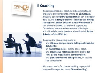 Il Coaching
Il nostro approccio al coaching si basa sulla teoria
impostata oltre cinquanta anni fa da Carl Rogers,
integrata con la visione psicosintetica, con il modello
della scuola di terapia breve e la tecnica del dialogo
strategico di Milton Erickson e Paul Watzlawick e
con elementi di PNL. Essenziale è soprattutto
l’esperienza maturata direttamente sul campo,
arricchita dalla partecipazione ai seminari di Arthur
Sakrule e Peter Writcka.
Il nostro stile di coaching punta a:
• una ottimale comprensione delle problematiche
del cliente;
• un miglior legame del cliente con il coach;
• una progressiva focalizzazione del cliente sui
temi e sulle modalità del cambiamento;
• una piena attivazione della persona, in tutte le
sue componenti.
Allo stesso modo facciamo Coaching a gruppi di
lavoro o Management team (Team Coaching).

 