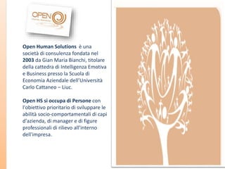 Open Human Solutions è una
società di consulenza fondata nel
2003 da Gian Maria Bianchi, titolare
della cattedra di Intelligenza Emotiva
e Business presso la Scuola di
Economia Aziendale dell’Università
Carlo Cattaneo – Liuc.
Open HS si occupa di Persone con
l'obiettivo prioritario di sviluppare le
abilità socio-comportamentali di capi
d'azienda, di manager e di figure
professionali di rilievo all'interno
dell'impresa.

 
