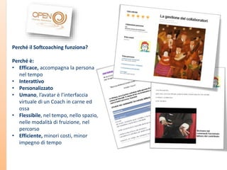 Perché il Softcoaching funziona?
Perché è:
• Efficace, accompagna la persona
nel tempo
• Interattivo
• Personalizzato
• Umano, l’avatar è l’interfaccia
virtuale di un Coach in carne ed
ossa
• Flessibile, nel tempo, nello spazio,
nelle modalità di fruizione, nel
percorso
• Efficiente, minori costi, minor
impegno di tempo

 