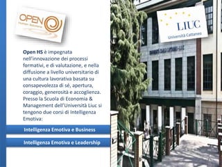 Open HS è impegnata
nell’innovazione dei processi
formativi, e di valutazione, e nella
diffusione a livello universitario di
una cultura lavorativa basata su
consapevolezza di sé, apertura,
coraggio, generosità e accoglienza.
Presso la Scuola di Economia &
Management dell’Università Liuc si
tengono due corsi di Intelligenza
Emotiva:
Intelligenza Emotiva e Business
Intelligenza Emotiva e Leadership

 