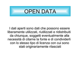 OPEN DATA
I dati aperti sono dati che possono essere
liberamente utilizzati, riutilizzati e ridistribuiti
da chiunque, soggetti eventualmente alla
necessità di citarne la fonte e di condividerli
con lo stesso tipo di licenza con cui sono
stati originariamente rilasciati
 