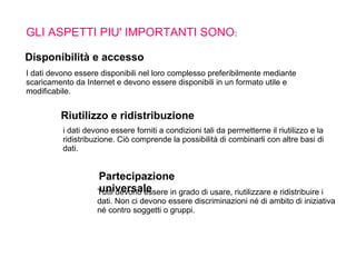 GLI ASPETTI PIU' IMPORTANTI SONO:
I dati devono essere disponibili nel loro complesso preferibilmente mediante
scaricamento da Internet e devono essere disponibili in un formato utile e
modificabile.
i dati devono essere forniti a condizioni tali da permetterne il riutilizzo e la
ridistribuzione. Ciò comprende la possibilità di combinarli con altre basi di
dati.
Tutti devono essere in grado di usare, riutilizzare e ridistribuire i
dati. Non ci devono essere discriminazioni né di ambito di iniziativa
né contro soggetti o gruppi.
Disponibilità e accesso
Riutilizzo e ridistribuzione
Partecipazione
universale
 