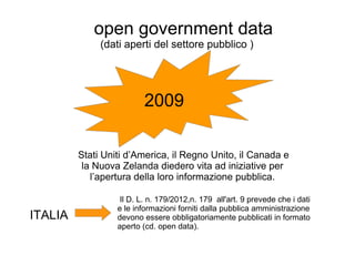 open government data
(dati aperti del settore pubblico )
2009
Stati Uniti d’America, il Regno Unito, il Canada e
la Nuova Zelanda diedero vita ad iniziative per
l’apertura della loro informazione pubblica.
Il D. L. n. 179/2012,n. 179 all'art. 9 prevede che i dati
e le informazioni forniti dalla pubblica amministrazione
devono essere obbligatoriamente pubblicati in formato
aperto (cd. open data).
ITALIA
 