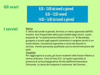 Gli orari
I servizi Mensa
E’ attivo dal lunedì al giovedì, fornisce un menù approvato dall’ATS
Insubria ed è frequentato dalla quasi totalità degli alunni. I pasti,
preparati da “La Gastronomica Ristorazione s.r.l.“ di Novedrate,
giungono a scuola negli appositi contenitori e vengono serviti in un
locale idoneo. L’assistenza è garantita a turno dai docenti in
servizio, mentre personale qualificato cura la somministrazione dei
pasti.
Trasporto
Per raggiungere la scuola, gli alunni residenti nelle frazioni Molina e
Lemna utilizzano il bus di linea C31 sul quale è garantita la
presenza di un’accompagnatrice fornita dall’Amministrazione
Comunale. La spesa del trasporto è sostenuta dal Comune.
 