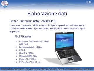 Elaborazione dati
Python Photogrammetry ToolBox (PPT)
determina i parametri della camera di ripresa (posizione, orientamento);
ricostruisce una nuvola di punti a bassa densità partendo dal set di immagini
importate
ASUS F3K series:
q  Processore: AMD Turion 64 X2 (dual-
core) TL58
q  Frequenza di clock: 1.90 Ghz
q  CPU : 2
q  Hard disk: 200 Gb
q  Memoria (RAM): 2 Gb
q  Display: 15.4”WXGA
q  SO: Windows Vista (32 bit)
 
