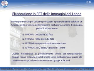 Elaborazione in PPT delle immagini del Leone
Prove sperimentali per valutare prestazioni e potenzialità del software (in
funzione delle proprietà delle immagini, risoluzione, numero di immagini,
prestazioni hardware)
q  I PROVA: 1200 pixels, 63 foto
q  II PROVA: 1800 pixels, 63 foto
q  III PROVA: test per valutazione risoluzione
q  IV PROVA: 2672 pixels, 4 gruppi di 16 foto
Diverse metodologie di processamento (intero set fotografico/per
gruppi) hanno prodotto risultati molto simili, probabilmente grazie alle
numerose sovrapposizioni mantenute tra i gruppi adiacenti.
 