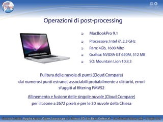 Pulitura delle nuvole di punti (Cloud Compare)
dai numerosi punti estranei, associabili probabilmente a disturbi, errori
sfuggiti al filtering PMVS2
Allinemento e fusione delle singole nuvole (Cloud Compare)
per il Leone a 2672 pixels e per le 30 nuvole della Chiesa
q  MacBookPro 9.1
q  Processore: Intel i7, 2.3 GHz
q  Ram: 4Gb, 1600 Mhz
q  Grafica: NVIDIA GT 650M, 512 MB
q  SO: Mountain Lion 10.8.3
Operazioni di post-processing
 