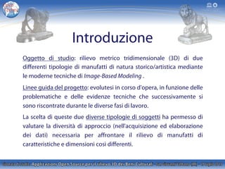 Introduzione
Oggetto di studio: rilievo metrico tridimensionale (3D) di due
diﬀerenti tipologie di manufatti di natura storico/artistica mediante
le moderne tecniche di Image-Based Modeling .
Linee guida del progetto: evolutesi in corso d'opera, in funzione delle
problematiche e delle evidenze tecniche che successivamente si
sono riscontrate durante le diverse fasi di lavoro.
La scelta di queste due diverse tipologie di soggetti ha permesso di
valutare la diversità di approccio (nell'acquisizione ed elaborazione
dei dati) necessaria per aﬀrontare il rilievo di manufatti di
caratteristiche e dimensioni così diﬀerenti.
 