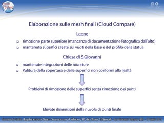 Elaborazione sulle mesh finali (Cloud Compare)
Leone
q  rimozione parte superiore (mancanza di documentazione fotografica dall'alto)
q  mantenute superfici create sui vuoti della base e del profilo della statua
Chiesa di S.Giovanni
q  mantenute integrazioni delle murature
q  Pulitura della copertura e delle superfici non conformi alla realtà
Problemi di rimozione delle superfici senza rimozione dei punti
Elevate dimensioni della nuvola di punti finale
 