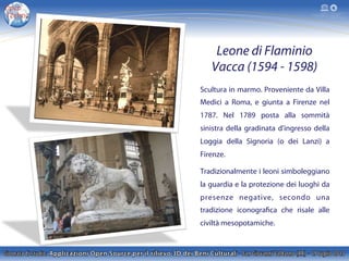 Leone di Flaminio
Vacca (1594 - 1598)
Scultura in marmo. Proveniente da Villa
Medici a Roma, e giunta a Firenze nel
1787. Nel 1789 posta alla sommità
sinistra della gradinata d'ingresso della
Loggia della Signoria (o dei Lanzi) a
Firenze.
Tradizionalmente i leoni simboleggiano
la guardia e la protezione dei luoghi da
presenze negative, secondo una
tradizione iconografica che risale alle
civiltà mesopotamiche.
 