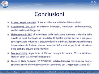 Conclusioni
q  Approccio sperimentale: dipende dalle caratteristiche dei manufatti
q  Acquisizione dei dati: risoluzione immagini, condizioni ambientali/luce,
conformazione dell'oggetto
q  Elaborazione in PPT: all'aumentare della risoluzione aumenta la densità delle
nuvole di punti (dettaglio del modello 3D finale); riprese laterali e adeguate
sovrapposizioni riducono il disturbo dovuto a diﬃcoltà logistiche/ambientali;
inquadrature da lontano danno numerose informazioni per la ricostruzione
delle parti più elevate delle strutture
q  Post-processing: algoritmo di Poisson integra le lacune; Vertex Attribute
Transfer buon trasferimento del colore
q  Tecniche IBM e Software OPEN SOURCE: valida alternativa (basso costo, ridotte
strumentazioni) alle note soluzioni in commercio per la rappresentazione 3D
 