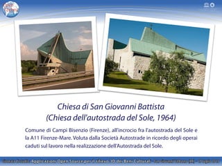 Chiesa di San Giovanni Battista
(Chiesa dell'autostrada del Sole, 1964)
Comune di Campi Bisenzio (Firenze), all'incrocio fra l'autostrada del Sole e
la A11 Firenze-Mare. Voluta dalla Società Autostrade in ricordo degli operai
caduti sul lavoro nella realizzazione dell'Autostrada del Sole.
 