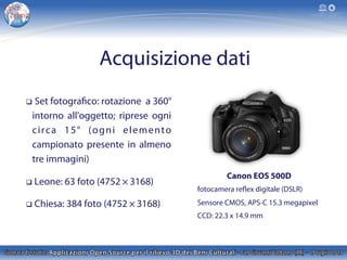 Acquisizione dati
Canon EOS 500D
fotocamera reflex digitale (DSLR)
Sensore CMOS, APS-C 15.3 megapixel
CCD: 22.3 x 14.9 mm
q  Set fotografico: rotazione a 360°
intorno all'oggetto; riprese ogni
circa 15° (ogni elemento
campionato presente in almeno
tre immagini)
q  Leone: 63 foto (4752 × 3168)
q  Chiesa: 384 foto (4752 × 3168)
 