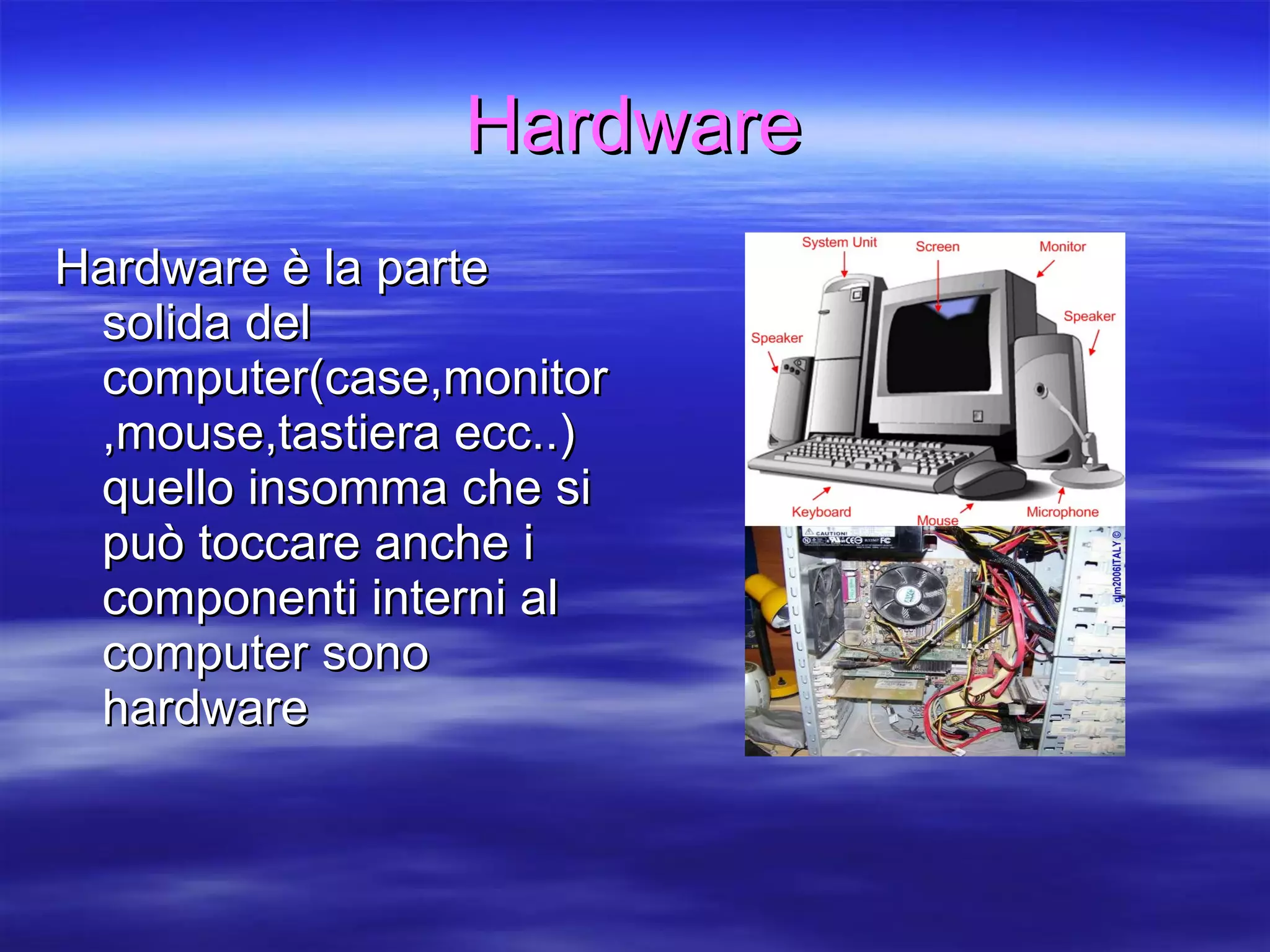 Hardware Hardware è la parte solida del computer(case,monitor,mouse,tastiera ecc..) quello insomma che si può toccare anche i componenti interni al computer sono hardware 