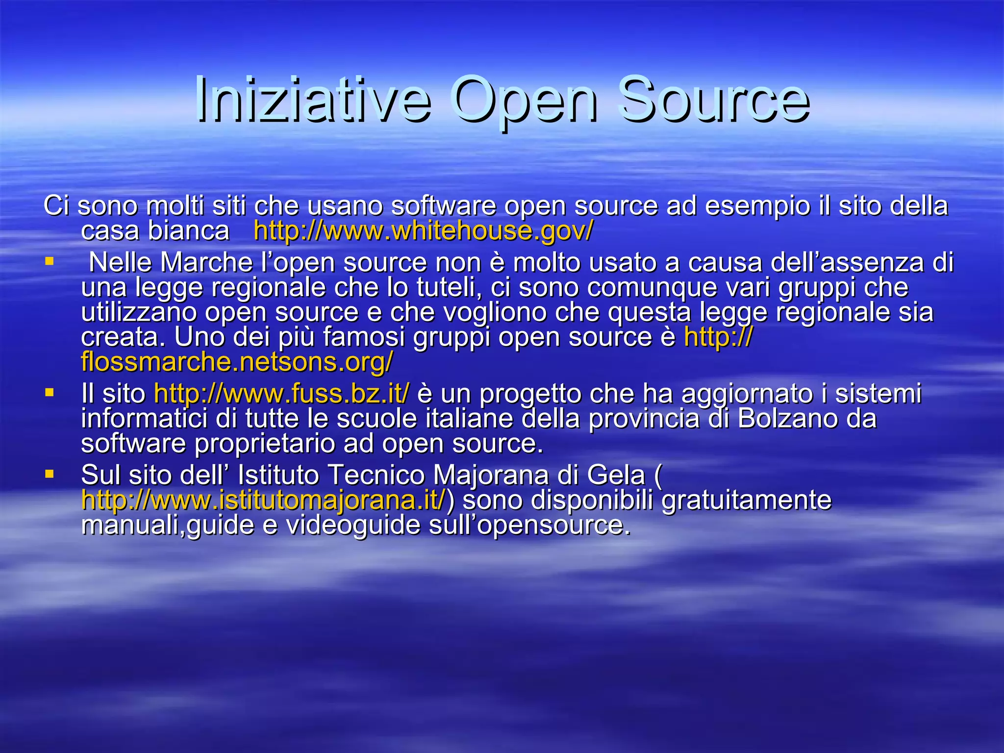 Iniziative Open Source Ci sono molti siti che usano software open source ad esempio il sito della casa bianca  http://www.whitehouse.gov/   Nelle Marche l’open source non è molto usato a causa dell’assenza di una legge regionale che lo tuteli, ci sono comunque vari gruppi che utilizzano open source e che vogliono che questa legge regionale sia creata. Uno dei più famosi gruppi open source è  http:// flossmarche.netsons.org /   Il sito  http://www.fuss.bz.it/  è un progetto che ha aggiornato i sistemi informatici di tutte le scuole italiane della provincia di Bolzano da software proprietario ad open source. Sul sito dell’ Istituto Tecnico Majorana di Gela ( http://www.istitutomajorana.it/ ) sono disponibili gratuitamente manuali,guide e videoguide sull’opensource. 