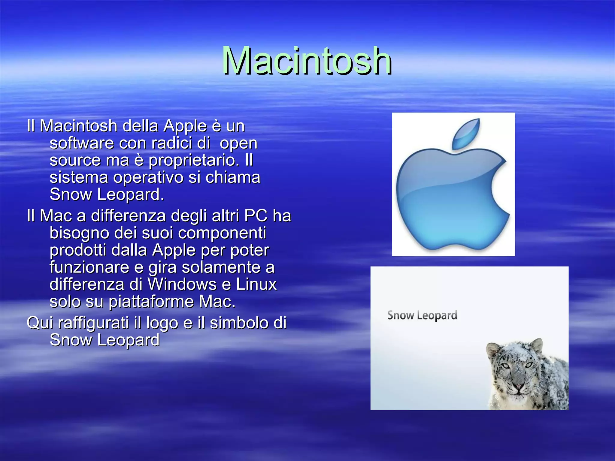 Macintosh Il Macintosh della Apple è un software con radici di  open source ma è proprietario. Il sistema operativo si chiama Snow Leopard. Il Mac a differenza degli altri PC ha bisogno dei suoi componenti prodotti dalla Apple per poter funzionare e gira solamente a differenza di Windows e Linux solo su piattaforme Mac. Qui raffigurati il logo e il simbolo di Snow Leopard 