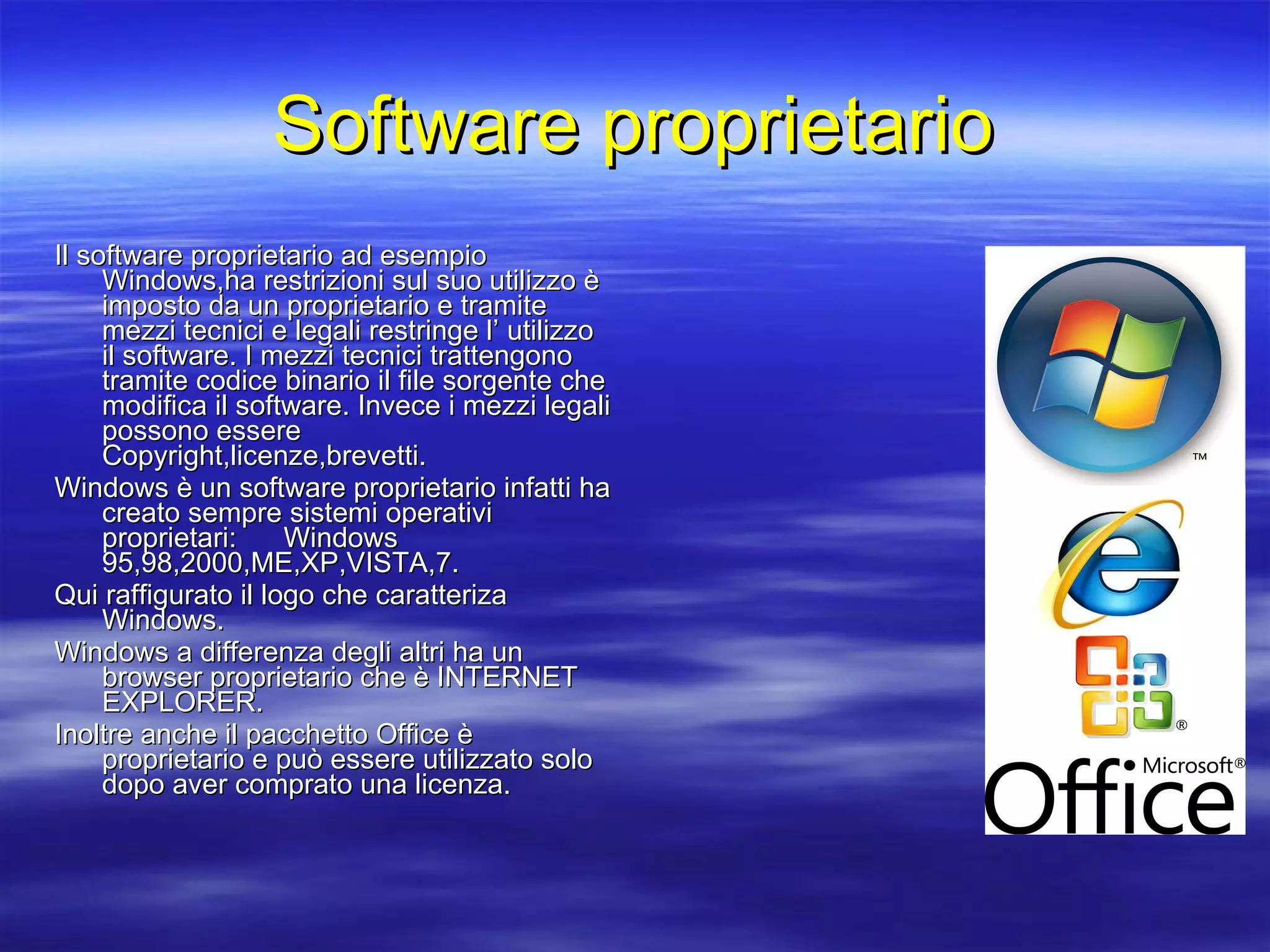 Software proprietario Il software proprietario ad esempio Windows,ha restrizioni sul suo utilizzo è imposto da un proprietario e tramite mezzi tecnici e legali restringe l’ utilizzo il software. I mezzi tecnici trattengono tramite codice binario il file sorgente che modifica il software. Invece i mezzi legali possono essere Copyright,licenze,brevetti. Windows è un software proprietario infatti ha creato sempre sistemi operativi proprietari:  Windows 95,98,2000,ME,XP,VISTA,7. Qui raffigurato il logo che caratteriza Windows.  Windows a differenza degli altri ha un browser proprietario che è INTERNET EXPLORER. Inoltre anche il pacchetto Office è proprietario e può essere utilizzato solo dopo aver comprato una licenza. 