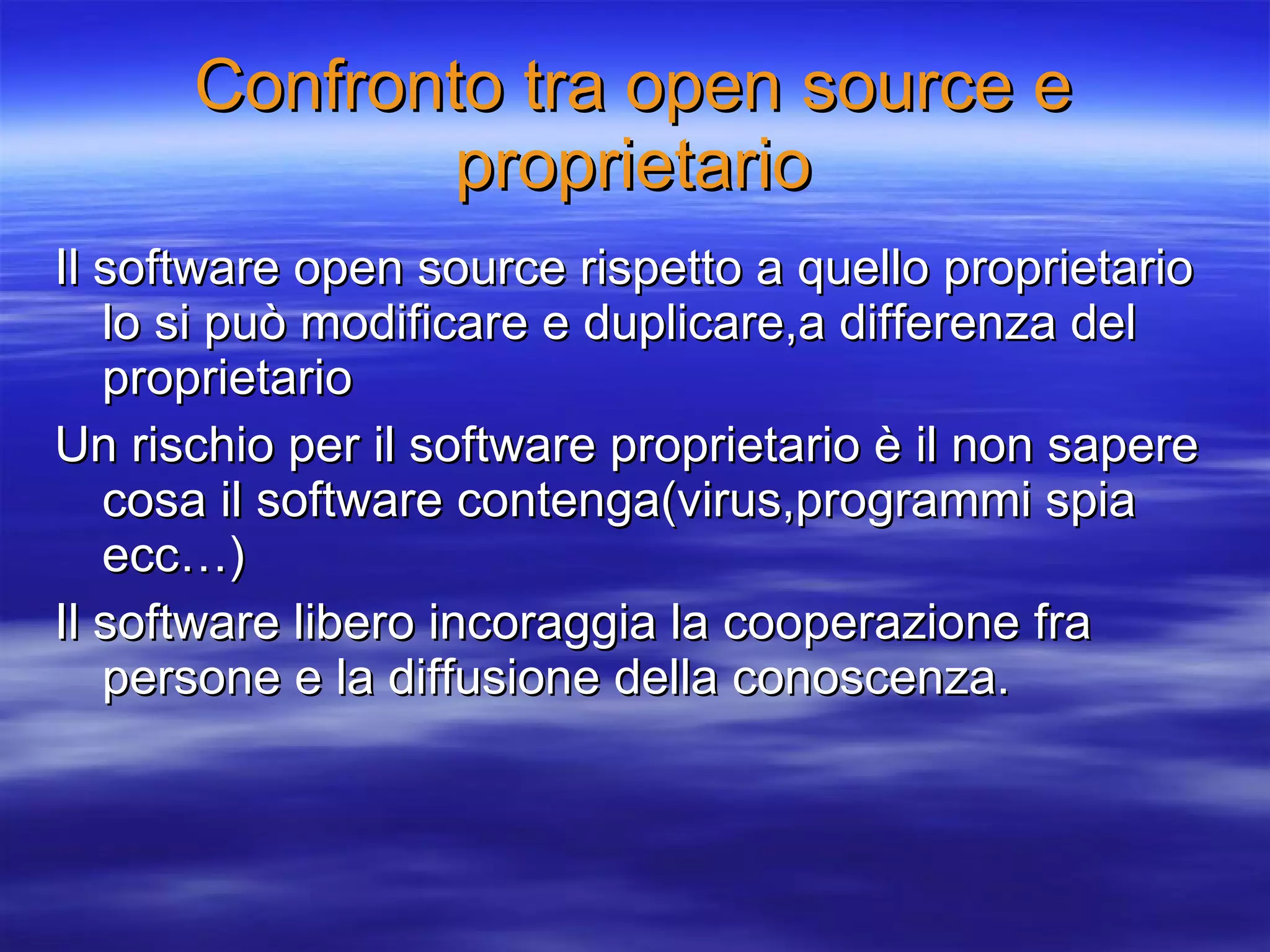 Confronto tra open source e proprietario Il software open source rispetto a quello proprietario lo si può modificare e duplicare,a differenza del proprietario Un rischio per il software proprietario è il non sapere cosa il software contenga(virus,programmi spia ecc…) Il software libero incoraggia la cooperazione fra persone e la diffusione della conoscenza. 