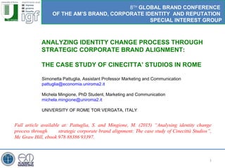 1
ANALYZING IDENTITY CHANGE PROCESS THROUGH
STRATEGIC CORPORATE BRAND ALIGNMENT:
THE CASE STUDY OF CINECITTA’ STUDIOS IN ROME
8TH
GLOBAL BRAND CONFERENCE
OF THE AM’S BRAND, CORPORATE IDENTITY AND REPUTATION
SPECIAL INTEREST GROUP
Simonetta Pattuglia, Assistant Professor Marketing and Communication
pattuglia@economia.uniroma2.it
Michela Mingione, PhD Student, Marketing and Communication
michela.mingione@uniroma2.it
UNIVERSITY OF ROME TOR VERGATA, ITALY
Full article available at: Pattuglia, S. and Mingione, M. (2015) “Analysing identity change
process through strategic corporate brand alignment: The case study of Cinecittà Studios”,
Mc Graw Hill, ebook 978 88386 93397.
 