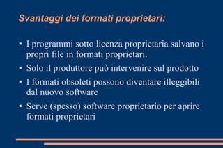 Svantaggi dei formati proprietari:
● I programmi sotto licenza proprietaria salvano i
propri file in formati proprietari.
● Solo il produttore può intervenire sul prodotto
● I formati obsoleti possono diventare illeggibili
dal nuovo software
● Serve (spesso) software proprietario per aprire
formati proprietari
 