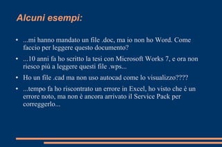 Alcuni esempi:
● ...mi hanno mandato un file .doc, ma io non ho Word. Come
faccio per leggere questo documento?
● ...10 anni fa ho scritto la tesi con Microsoft Works 7, e ora non
riesco più a leggere questi file .wps...
● Ho un file .cad ma non uso autocad come lo visualizzo????
● ...tempo fa ho riscontrato un errore in Excel, ho visto che è un
errore noto, ma non è ancora arrivato il Service Pack per
correggerlo...
 