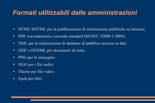 Formati utilizzabili dalle amministrazioni
● HTML/XHTML per la pubblicazione di informazioni pubbliche su Internet;
● PDF con marcatura ( secondo standard ISO/IEC 32000-1:2008);
● XML per la realizzazione di database di pubblico accesso ai dati;
● ODF e OOXML per documenti di testo;
● PNG per le immagini;
● OGG per i file audio;
● Theora per file video;
● Epub per libri.
 